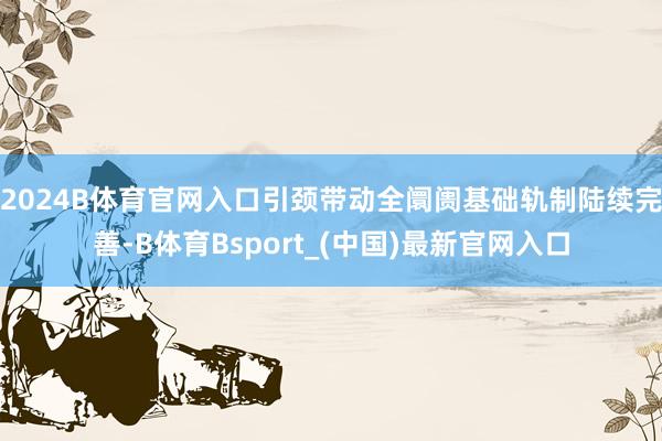 2024B体育官网入口引颈带动全阛阓基础轨制陆续完善-B体育Bsport_(中国)最新官网入口