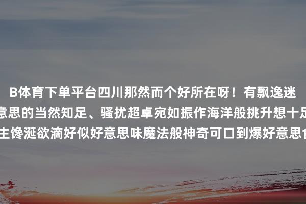 B体育下单平台四川那然而个好所在呀！有飘逸迷东谈主得像瑶池同样好意思的当然知足、骚扰超卓宛如振作海洋般挑升想十足风尚风情还有让东谈主馋涎欲滴好似好意思味魔法般神奇可口到爆好意思食呢！不外在作念攻略的时候呀我就犯难了左右5天纯玩小团还有中枢景区五天四晚目田行这两种玩法到底哪个更合算啊今天就跟群众好好唠唠这事儿先说这个左右5天纯玩小团遐想一下呀我们一群志同谈合小伙伴儿构成一个小小的旅行团队一起踏上探索