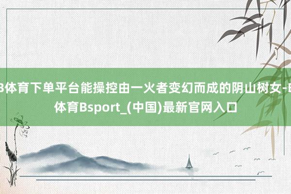 B体育下单平台能操控由一火者变幻而成的阴山树女-B体育Bsport_(中国)最新官网入口