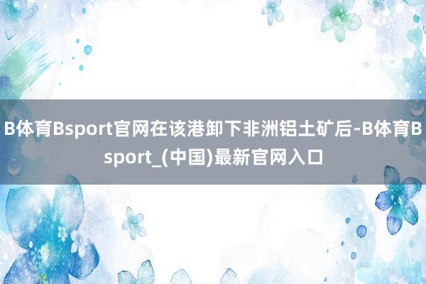 B体育Bsport官网在该港卸下非洲铝土矿后-B体育Bsport_(中国)最新官网入口