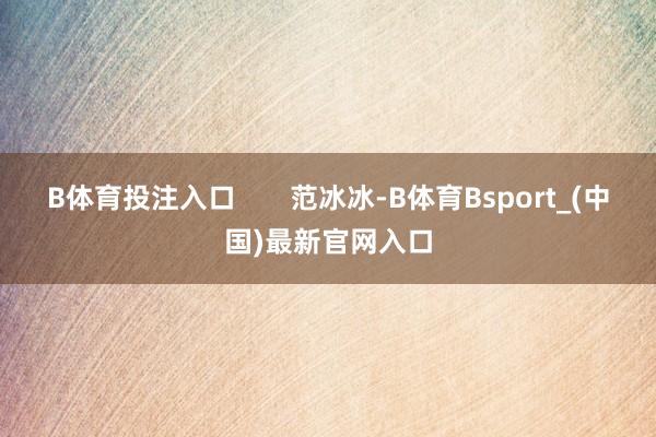 B体育投注入口       范冰冰-B体育Bsport_(中国)最新官网入口
