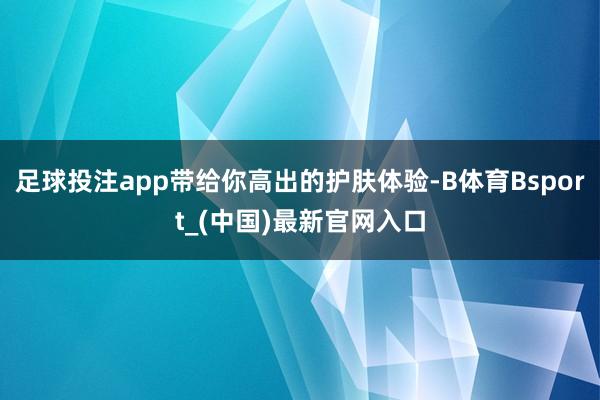 足球投注app带给你高出的护肤体验-B体育Bsport_(中国)最新官网入口