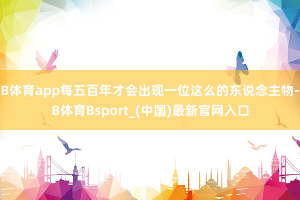 B体育app每五百年才会出现一位这么的东说念主物-B体育Bsport_(中国)最新官网入口