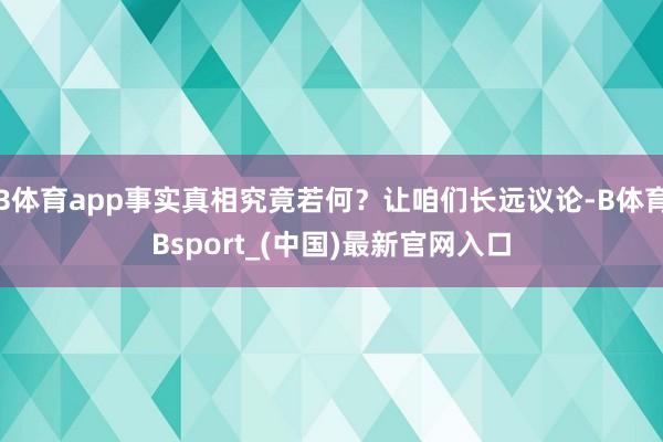 B体育app事实真相究竟若何?让咱们长远议论-B体育Bsport_(中国)最新官网入口