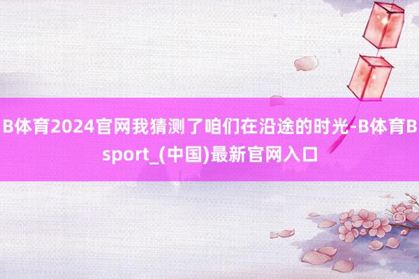 B体育2024官网我猜测了咱们在沿途的时光-B体育Bsport_(中国)最新官网入口