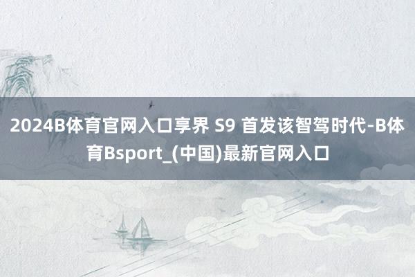 2024B体育官网入口享界 S9 首发该智驾时代-B体育Bsport_(中国)最新官网入口