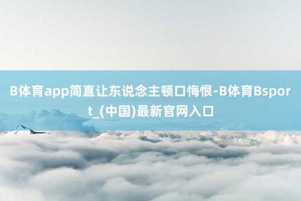 B体育app简直让东说念主顿口悔恨-B体育Bsport_(中国)最新官网入口