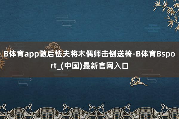 B体育app随后怯夫将木偶师击倒送椅-B体育Bsport_(中国)最新官网入口