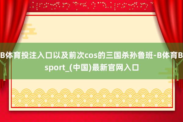 B体育投注入口以及前次cos的三国杀孙鲁班-B体育Bsport_(中国)最新官网入口
