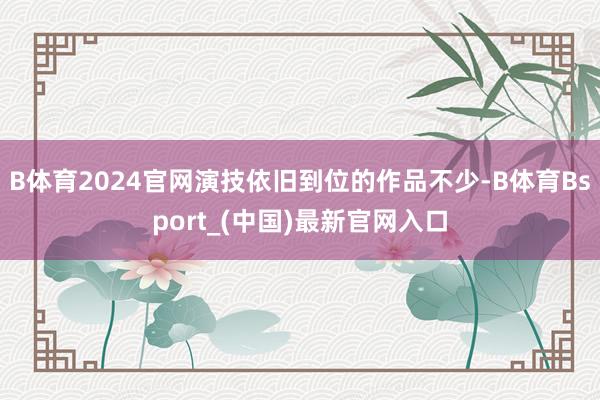 B体育2024官网演技依旧到位的作品不少-B体育Bsport_(中国)最新官网入口