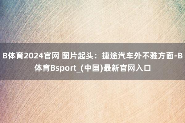 B体育2024官网 图片起头：捷途汽车外不雅方面-B体育Bsport_(中国)最新官网入口