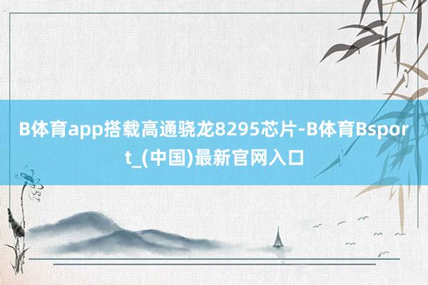 B体育app搭载高通骁龙8295芯片-B体育Bsport_(中国)最新官网入口