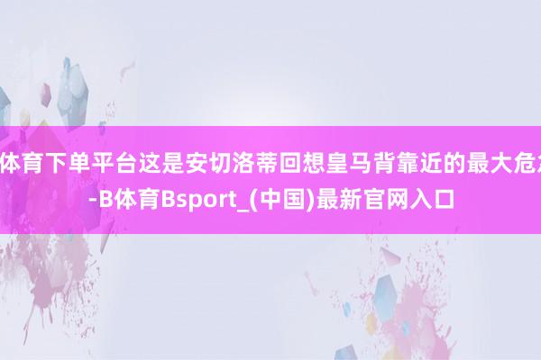 B体育下单平台这是安切洛蒂回想皇马背靠近的最大危急-B体育Bsport_(中国)最新官网入口