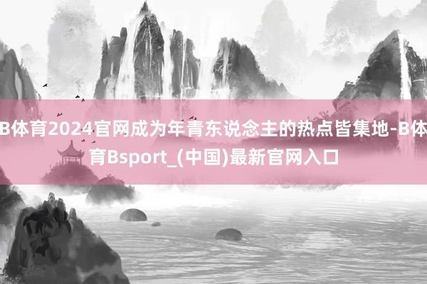 B体育2024官网成为年青东说念主的热点皆集地-B体育Bsport_(中国)最新官网入口
