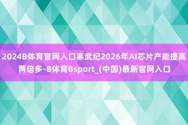 2024B体育官网入口寒武纪2026年AI芯片产能提高两倍多-B体育Bsport_(中国)最新官网入口