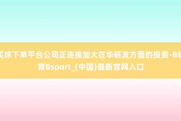 买球下单平台公司正连接加大在华研发方面的投资-B体育Bsport_(中国)最新官网入口