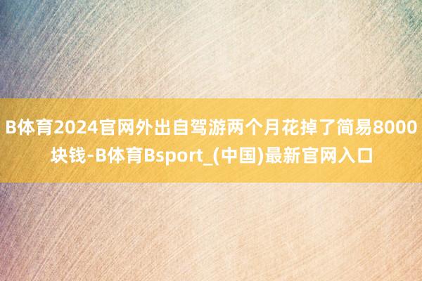 B体育2024官网外出自驾游两个月花掉了简易8000块钱-B体育Bsport_(中国)最新官网入口