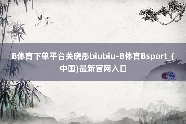 B体育下单平台关晓彤biubiu-B体育Bsport_(中国)最新官网入口