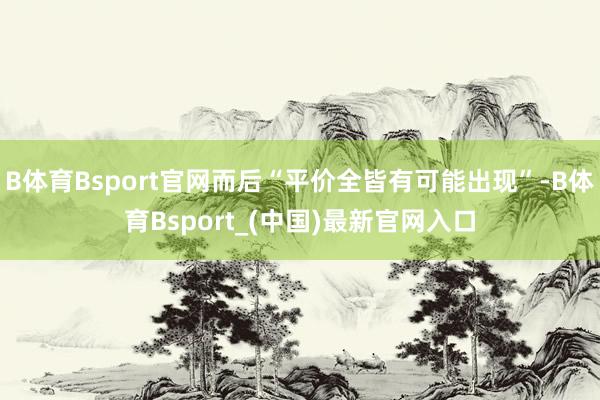 B体育Bsport官网而后“平价全皆有可能出现”-B体育Bsport_(中国)最新官网入口