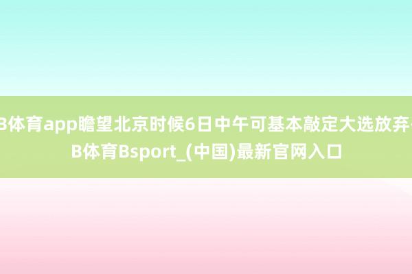 B体育app瞻望北京时候6日中午可基本敲定大选放弃-B体育Bsport_(中国)最新官网入口