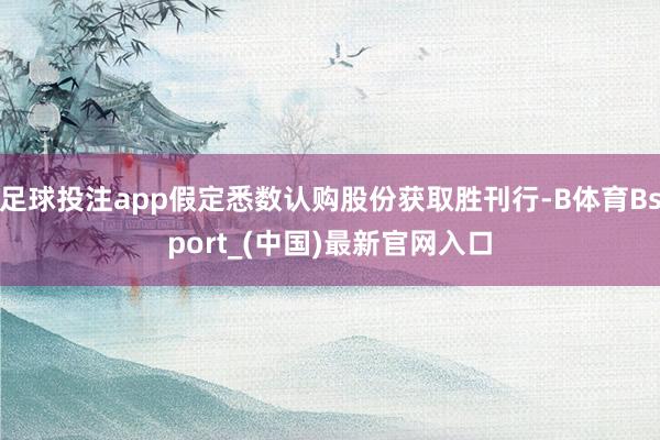 足球投注app假定悉数认购股份获取胜刊行-B体育Bsport_(中国)最新官网入口