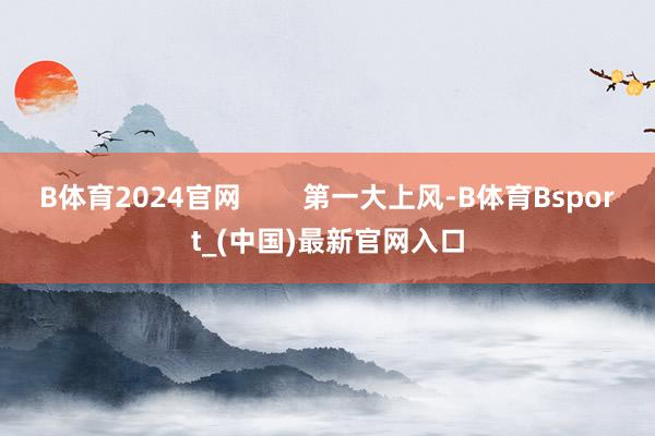 B体育2024官网        第一大上风-B体育Bsport_(中国)最新官网入口