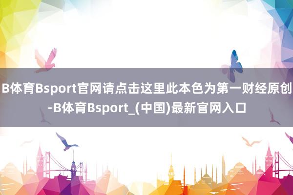 B体育Bsport官网请点击这里此本色为第一财经原创-B体育Bsport_(中国)最新官网入口