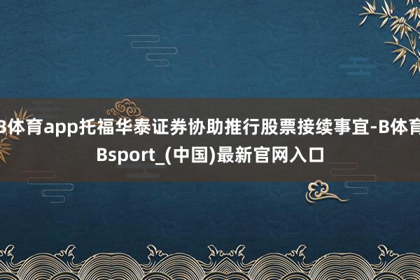 B体育app托福华泰证券协助推行股票接续事宜-B体育Bsport_(中国)最新官网入口