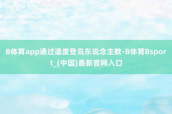 B体育app通过适度登岛东说念主数-B体育Bsport_(中国)最新官网入口