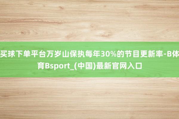 买球下单平台万岁山保执每年30%的节目更新率-B体育Bsport_(中国)最新官网入口