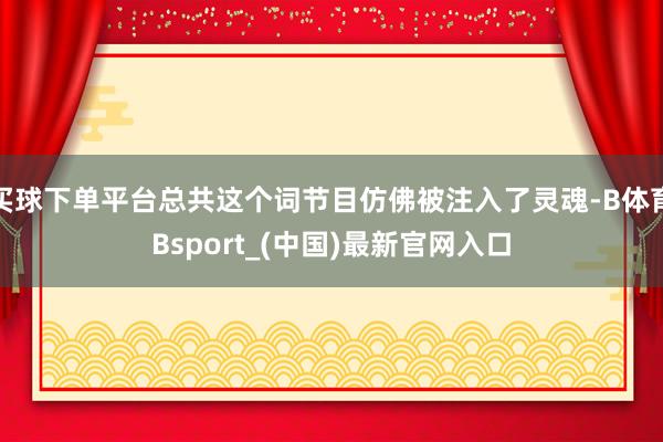 买球下单平台总共这个词节目仿佛被注入了灵魂-B体育Bsport_(中国)最新官网入口
