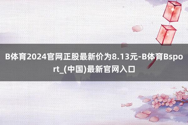 B体育2024官网正股最新价为8.13元-B体育Bsport_(中国)最新官网入口
