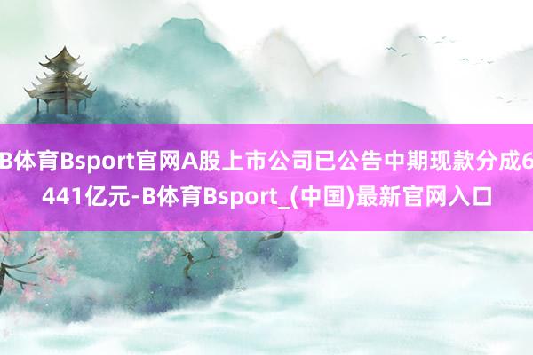 B体育Bsport官网A股上市公司已公告中期现款分成6441亿元-B体育Bsport_(中国)最新官网入口