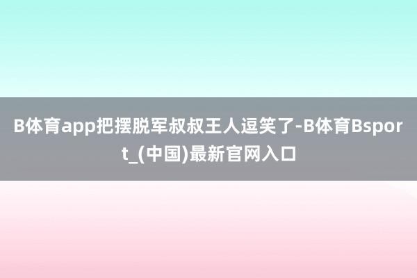 B体育app把摆脱军叔叔王人逗笑了-B体育Bsport_(中国)最新官网入口