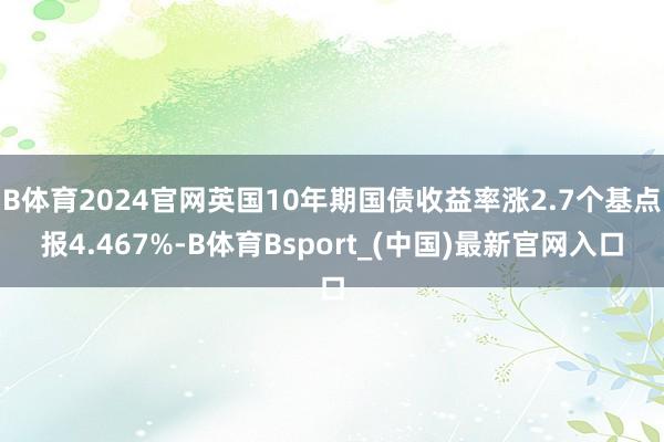 B体育2024官网英国10年期国债收益率涨2.7个基点报4.467%-B体育Bsport_(中国)最新官网入口