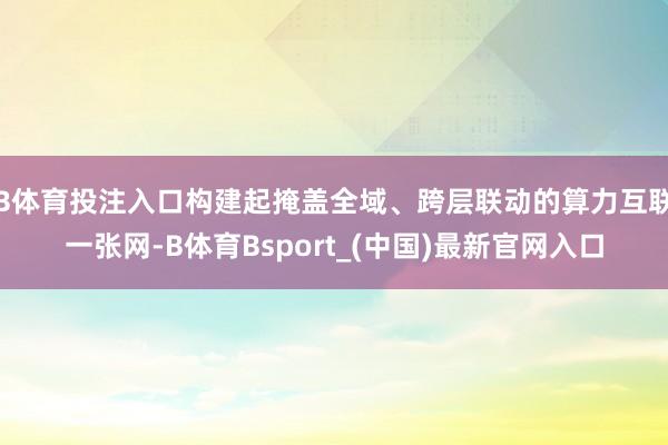 B体育投注入口构建起掩盖全域、跨层联动的算力互联一张网-B体育Bsport_(中国)最新官网入口