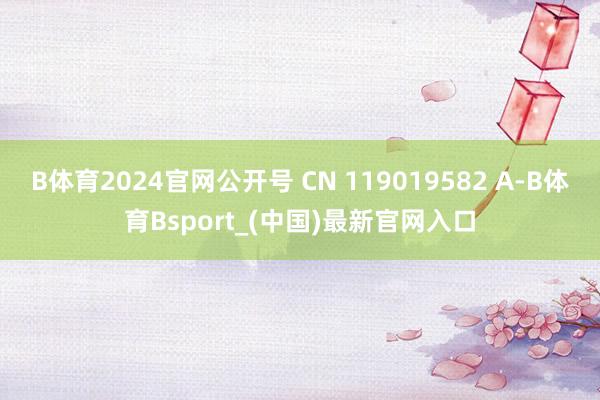 B体育2024官网公开号 CN 119019582 A-B体育Bsport_(中国)最新官网入口