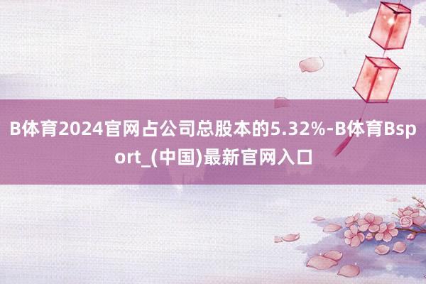 B体育2024官网占公司总股本的5.32%-B体育Bsport_(中国)最新官网入口