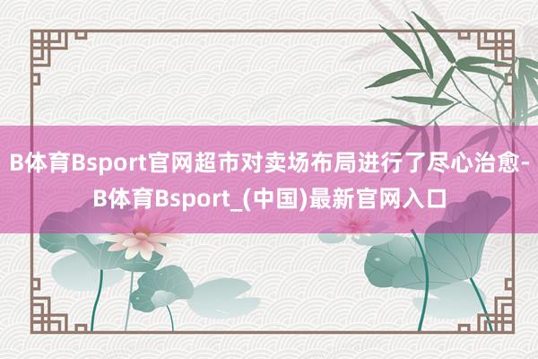B体育Bsport官网超市对卖场布局进行了尽心治愈-B体育Bsport_(中国)最新官网入口