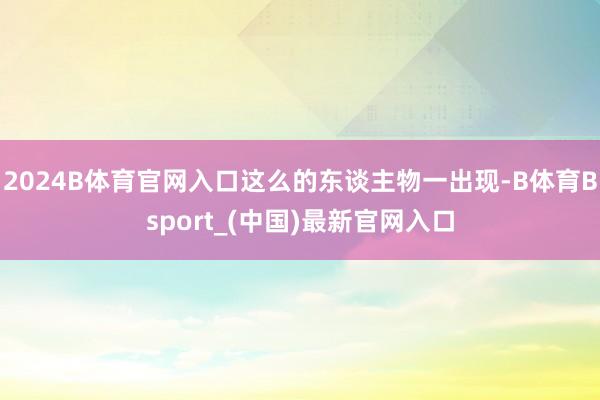 2024B体育官网入口这么的东谈主物一出现-B体育Bsport_(中国)最新官网入口