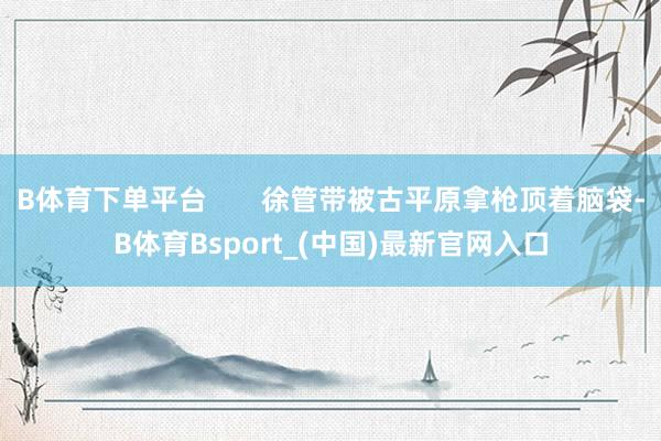 B体育下单平台       徐管带被古平原拿枪顶着脑袋-B体育Bsport_(中国)最新官网入口