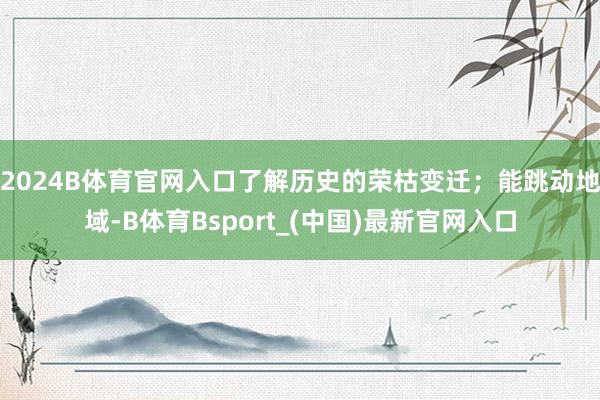 2024B体育官网入口了解历史的荣枯变迁；能跳动地域-B体育Bsport_(中国)最新官网入口
