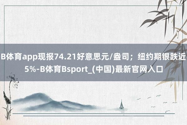 B体育app现报74.21好意思元/盎司;纽约期银跌近5%-B体育Bsport_(中国)最新官网入口