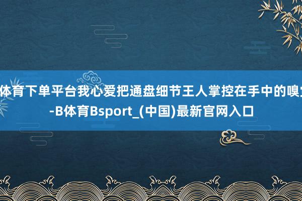 B体育下单平台我心爱把通盘细节王人掌控在手中的嗅觉-B体育Bsport_(中国)最新官网入口