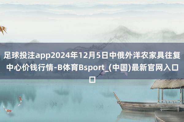 足球投注app2024年12月5日中俄外洋农家具往复中心价钱行情-B体育Bsport_(中国)最新官网入口