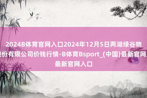 2024B体育官网入口2024年12月5日两湖绿谷物流股份有限公司价钱行情-B体育Bsport_(中国)最新官网入口