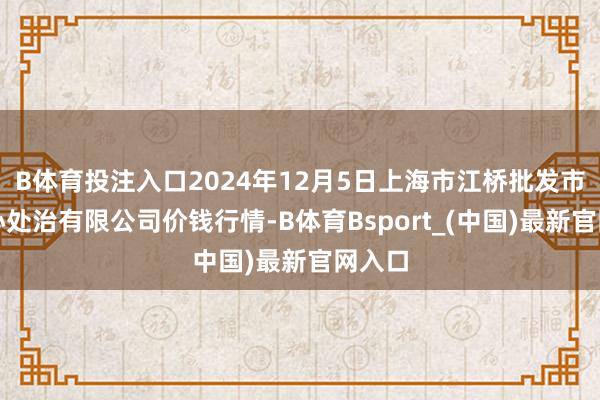 B体育投注入口2024年12月5日上海市江桥批发市集野心处治有限公司价钱行情-B体育Bsport_(中国)最新官网入口