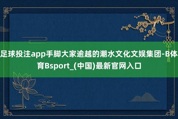 足球投注app手脚大家逾越的潮水文化文娱集团-B体育Bsport_(中国)最新官网入口