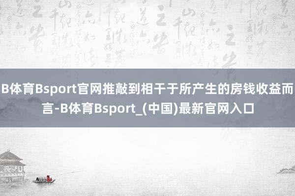 B体育Bsport官网推敲到相干于所产生的房钱收益而言-B体育Bsport_(中国)最新官网入口
