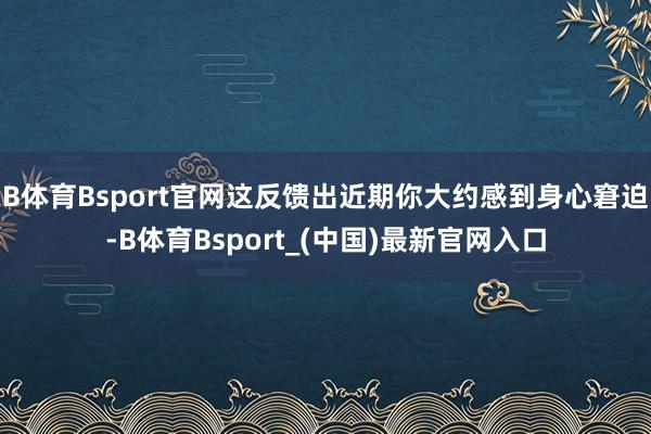 B体育Bsport官网这反馈出近期你大约感到身心窘迫-B体育Bsport_(中国)最新官网入口